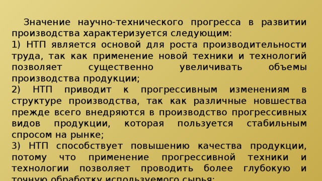  Значение научно-технического прогресса в развитии производства характеризуется следующим: 1) НТП является основой для роста производительности труда, так как применение новой техники и технологий позволяет существенно увеличивать объемы производства продукции; 2) НТП приводит к прогрессивным изменениям в структуре производства, так как различные новшества прежде всего внедряются в производство прогрессивных видов продукции, которая пользуется стабильным спросом на рынке; 3) НТП способствует повышению качества продукции, потому что применение прогрессивной техники и технологии позволяет проводить более глубокую и точную обработку используемого сырья; 