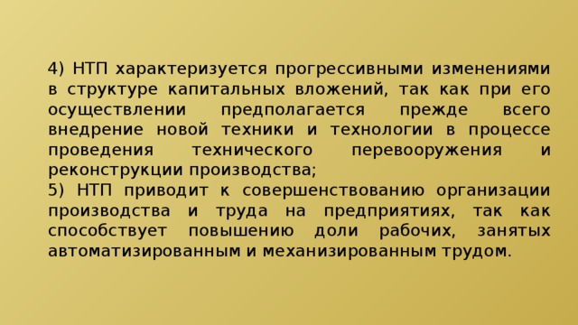 4) НТП характеризуется прогрессивными изменениями в структуре капитальных вложений, так как при его осуществлении предполагается прежде всего внедрение новой техники и технологии в процессе проведения технического перевооружения и реконструкции производства; 5) НТП приводит к совершенствованию организации производства и труда на предприятиях, так как способствует повышению доли рабочих, занятых автоматизированным и механизированным трудом. 