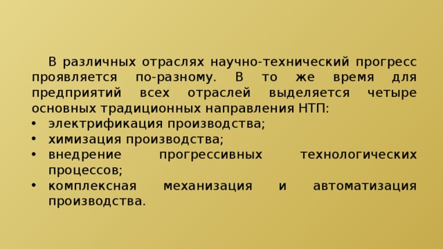 В различных отраслях научно-технический прогресс проявляется по-разному. В то же время для предприятий всех отраслей выделяется четыре основных традиционных направления НТП: электрификация производства; химизация производства; внедрение прогрессивных технологических процессов; комплексная механизация и автоматизация производства. 