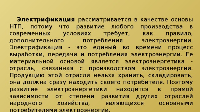  Электрификация рассматривается в качестве основы НТП, потому что развитие любого производства в современных условиях требует, как правило, дополнительного потребления электроэнергии. Электрификация - это единый во времени процесс выработки, передачи и потребления электроэнергии. Ее материальной основой является электроэнергетика - отрасль, связанная с производством электроэнергии. Продукцию этой отрасли нельзя хранить, складировать, она должна сразу находить своего потребителя. Поэтому развитие электроэнергетики находится в прямой зависимости от степени развития других отраслей народного хозяйства, являющихся основными потребителями электроэнергии. 
