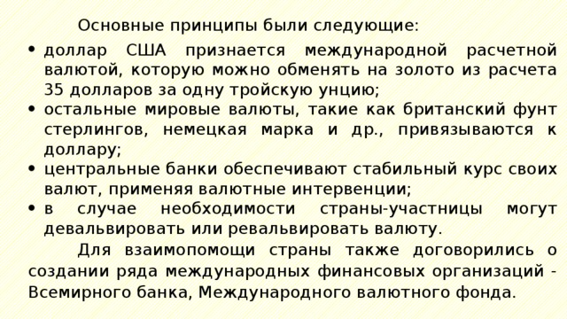 Основные принципы были следующие: доллар США признается международной расчетной валютой, которую можно обменять на золото из расчета 35 долларов за одну тройскую унцию; остальные мировые валюты, такие как британский фунт стерлингов, немецкая марка и др., привязываются к доллару; центральные банки обеспечивают стабильный курс своих валют, применяя валютные интервенции; в случае необходимости страны-участницы могут девальвировать или ревальвировать валюту. Для взаимопомощи страны также договорились о создании ряда международных финансовых организаций - Всемирного банка, Международного валютного фонда. 