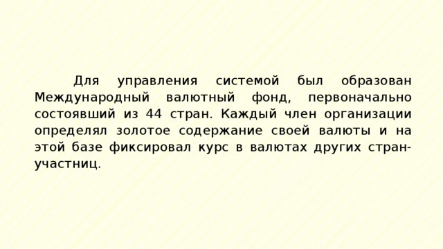 Для управления системой был образован Международный валютный фонд, первоначально состоявший из 44 стран. Каждый член организации определял золотое содержание своей валюты и на этой базе фиксировал курс в валютах других стран-участниц. 