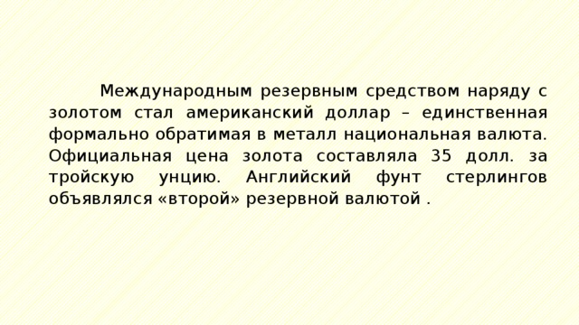Международным резервным средством наряду с золотом стал американский доллар – единственная формально обратимая в металл национальная валюта. Официальная цена золота составляла 35 долл. за тройскую унцию. Английский фунт стерлингов объявлялся «второй» резервной валютой . 