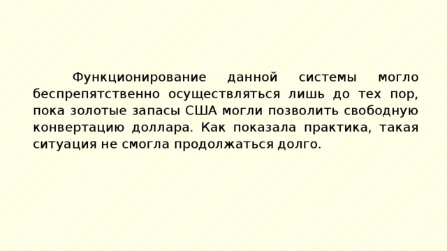 Функционирование данной системы могло беспрепятственно осуществляться лишь до тех пор, пока золотые запасы США могли позволить свободную конвертацию доллара. Как показала практика, такая ситуация не смогла продолжаться долго. 