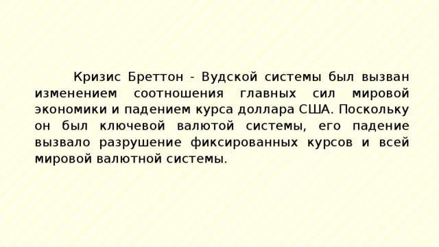 Кризис Бреттон - Вудской системы был вызван изменением соотношения главных сил мировой экономики и падением курса доллара США. Поскольку он был ключевой валютой системы, его падение вызвало разрушение фиксированных курсов и всей мировой валютной системы. 