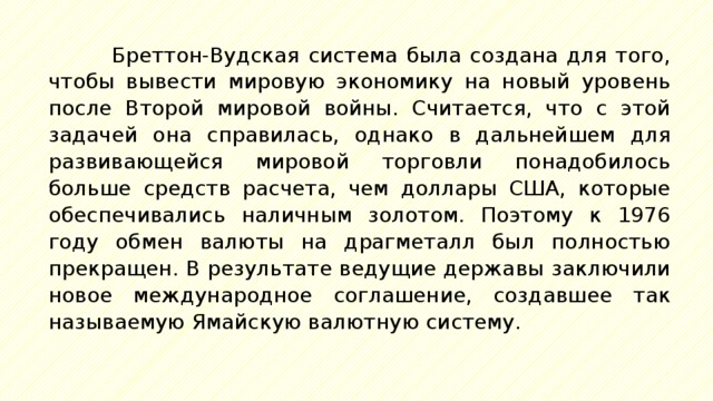 Бреттон-Вудская система была создана для того, чтобы вывести мировую экономику на новый уровень после Второй мировой войны. Считается, что с этой задачей она справилась, однако в дальнейшем для развивающейся мировой торговли понадобилось больше средств расчета, чем доллары США, которые обеспечивались наличным золотом. Поэтому к 1976 году обмен валюты на драгметалл был полностью прекращен. В результате ведущие державы заключили новое международное соглашение, создавшее так называемую Ямайскую валютную систему. 