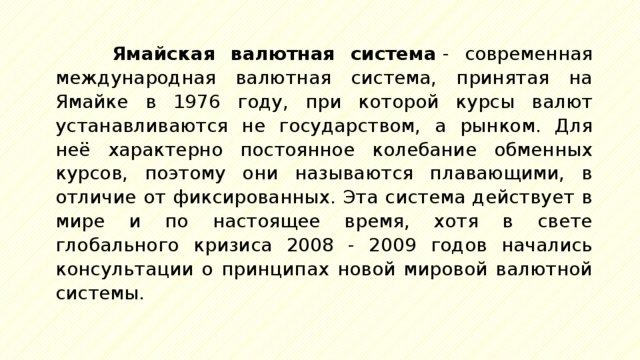 Ямайская валютная система  - современная международная валютная система, принятая на Ямайке в 1976 году, при которой курсы валют устанавливаются не государством, а рынком. Для неё характерно постоянное колебание обменных курсов, поэтому они называются плавающими, в отличие от фиксированных. Эта система действует в мире и по настоящее время, хотя в свете глобального кризиса 2008 - 2009 годов начались консультации о принципах новой мировой валютной системы. 