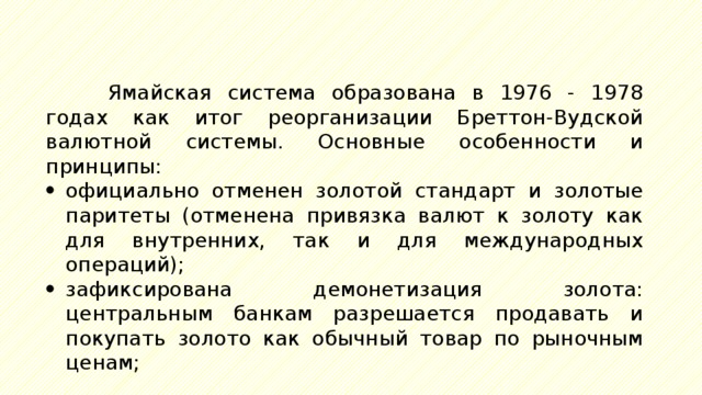 Ямайская система образована в 1976 - 1978 годах как итог реорганизации Бреттон-Вудской валютной системы. Основные особенности и принципы: официально отменен золотой стандарт и золотые паритеты (отменена привязка валют к золоту как для внутренних, так и для международных операций); зафиксирована демонетизация золота: центральным банкам разрешается продавать и покупать золото как обычный товар по рыночным ценам; 