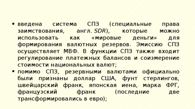 введена система СПЗ (специальные права заимствования, англ.  SDR ), которые можно использовать как «мировые деньги» для формирования валютных резервов. Эмиссию СПЗ осуществляет МВФ. В функции СПЗ также входит регулирование платежных балансов и соизмерение стоимости национальных валют; помимо СПЗ, резервными валютами официально были признаны доллар США, фунт стерлингов, швейцарский франк, японская иена, марка ФРГ, французский франк (последние две трансформировались в евро); 