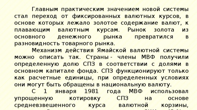 Главным практическим значением новой системы стал переход от фиксированных валютных курсов, в основе которых лежало золотое содержание валют, к плавающим валютным курсам. Рынок золота из основного денежного рынка превратился в разновидность товарного рынка. Механизм действия Ямайской валютной системы можно описать так. Страны - члены МВФ получили определенную долю СПЗ в соответствии с долями в основном капитале фонда. СПЗ функционируют только как расчетные единицы, при определенных условиях они могут быть обращены в национальную валюту. С 1 января 1981 года МВФ использовал упрощенную котировку СПЗ на основе средневзвешенного курса валютной корзины, состоявшей из следующих валют: доллар США  - 42 %, 