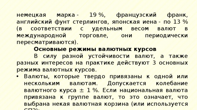 немецкая марка - 19 %, французский франк, английский фунт стерлингов, японская иена - по 13 % (в соответствии с удельным весом валют в международной торговле, они периодически пересматриваются). Основные режимы валютных курсов В силу разной устойчивости валют, а также разных интересов на практике действуют 3 основных режима валютных курсов. Валюты, которые твердо привязаны к одной или нескольким валютам. Допускается колебание валютного курса ± 1 %. Если национальная валюта привязана к группе валют, то это означает, что выбрана некая валютная корзина (или используется СПЗ); 