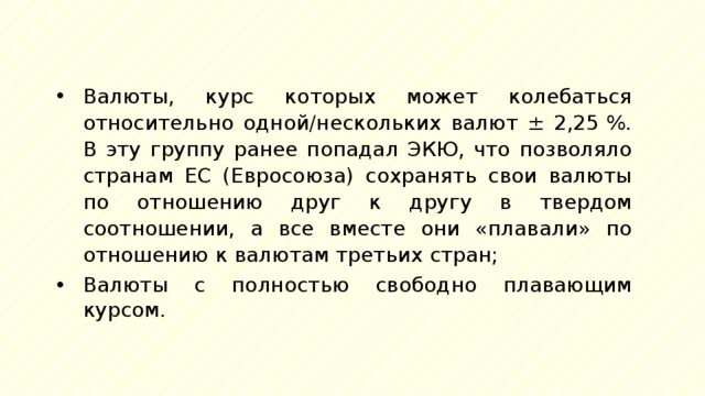 Валюты, курс которых может колебаться относительно одной/нескольких валют ± 2,25 %. В эту группу ранее попадал ЭКЮ, что позволяло странам ЕС (Евросоюза) сохранять свои валюты по отношению друг к другу в твердом соотношении, а все вместе они «плавали» по отношению к валютам третьих стран; Валюты с полностью свободно плавающим курсом. 