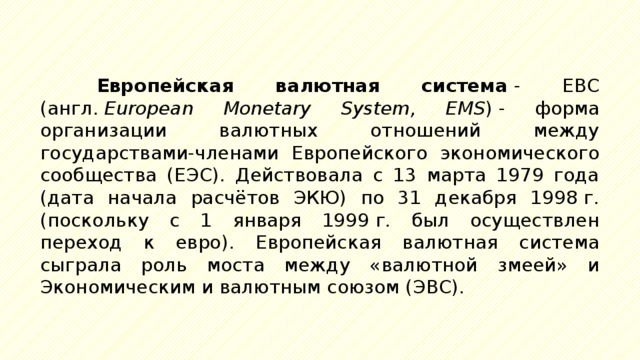 Европейская валютная система  - ЕВС (англ.  European Monetary System, EMS ) - форма организации валютных отношений между государствами-членами Европейского экономического сообщества (ЕЭС). Действовала с 13 марта 1979 года (дата начала расчётов ЭКЮ) по 31 декабря 1998 г. (поскольку с 1 января 1999 г. был осуществлен переход к евро). Европейская валютная система сыграла роль моста между «валютной змеей» и Экономическим и валютным союзом (ЭВС). 