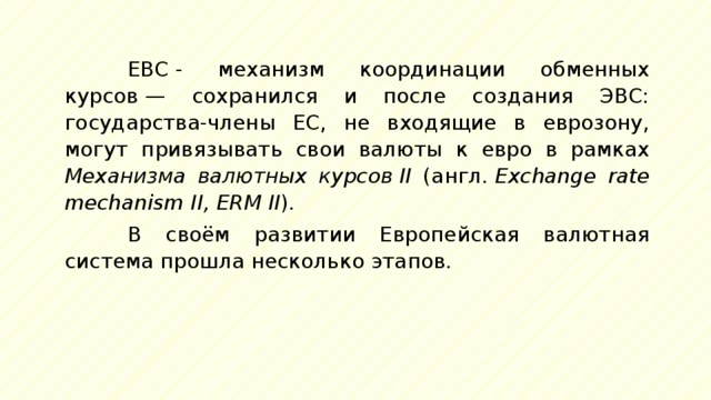 ЕВС - механизм координации обменных курсов — сохранился и после создания ЭВС: государства-члены ЕС, не входящие в еврозону, могут привязывать свои валюты к евро в рамках Механизма валютных курсов II (англ.  Exchange rate mechanism II, ERM II ). В своём развитии Европейская валютная система прошла несколько этапов. 