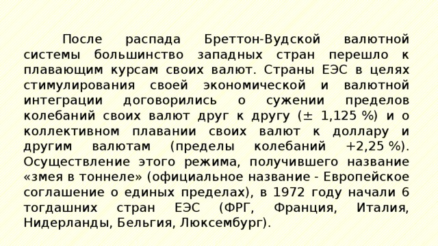 После распада Бреттон-Вудской валютной системы большинство западных стран перешло к плавающим курсам своих валют. Страны ЕЭС в целях стимулирования своей экономической и валютной интеграции договорились о сужении пределов колебаний своих валют друг к другу (± 1,125 %) и о коллективном плавании своих валют к доллару и другим валютам (пределы колебаний +2,25 %). Осуществление этого режима, получившего название «змея в тоннеле» (официальное название - Европейское соглашение о единых пределах), в 1972 году начали 6 тогдашних стран ЕЭС (ФРГ, Франция, Италия, Нидерланды, Бельгия, Люксембург). 