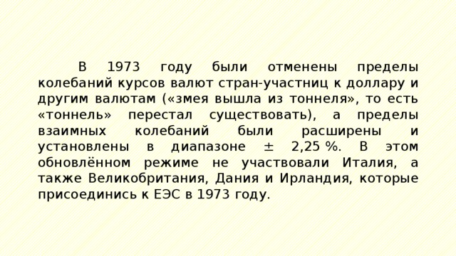 В 1973 году были отменены пределы колебаний курсов валют стран-участниц к доллару и другим валютам («змея вышла из тоннеля», то есть «тоннель» перестал существовать), а пределы взаимных колебаний были расширены и установлены в диапазоне ± 2,25 %. В этом обновлённом режиме не участвовали Италия, а также Великобритания, Дания и Ирландия, которые присоединись к ЕЭС в 1973 году. 