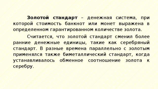 Золотой стандарт – денежная система, при которой стоимость банкнот или монет выражена в определенном гарантированном количестве золота. Считается, что золотой стандарт сменил более ранние денежные единицы, такие как серебряный стандарт. В разные времена параллельно с золотым применялся также биметаллический стандарт, когда устанавливалось обменное соотношение золота к серебру. 
