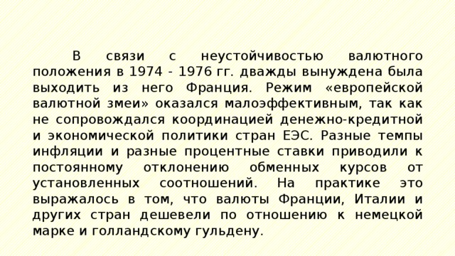 В связи с неустойчивостью валютного положения в 1974 - 1976 гг. дважды вынуждена была выходить из него Франция. Режим «европейской валютной змеи» оказался малоэффективным, так как не сопровождался координацией денежно-кредитной и экономической политики стран ЕЭС. Разные темпы инфляции и разные процентные ставки приводили к постоянному отклонению обменных курсов от установленных соотношений. На практике это выражалось в том, что валюты Франции, Италии и других стран дешевели по отношению к немецкой марке и голландскому гульдену. 
