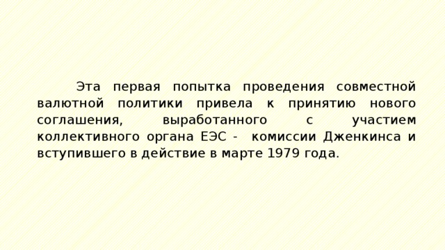 Эта первая попытка проведения совместной валютной политики привела к принятию нового соглашения, выработанного с участием коллективного органа ЕЭС - комиссии Дженкинса и вступившего в действие в марте 1979 года. 
