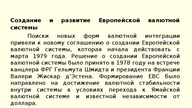 Создание и развитие Европейской валютной системы Поиски новых форм валютной интеграции привели к новому соглашению о создании Европейской валютной системы, которая начала действовать с марта 1979 года. Решение о создании Европейской валютной системы было принято в 1978 году на встрече канцлера ФРГ Гельмута Шмидта и президента Франции Валери Жискар д’Эстена. Формирование ЕВС было направлено на достижение валютной стабильности внутри системы в условиях перехода к Ямайской валютной системе и известной независимости от доллара. 