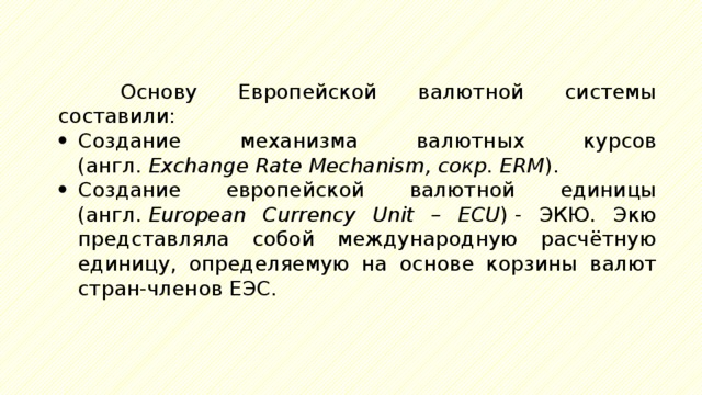 Основу Европейской валютной системы составили: Создание механизма валютных курсов (англ.  Exchange Rate Mechanism, сокр. ERM ). Создание европейской валютной единицы (англ.  European Currency Unit – ECU ) - ЭКЮ. Экю представляла собой международную расчётную единицу, определяемую на основе корзины валют стран-членов ЕЭС. 
