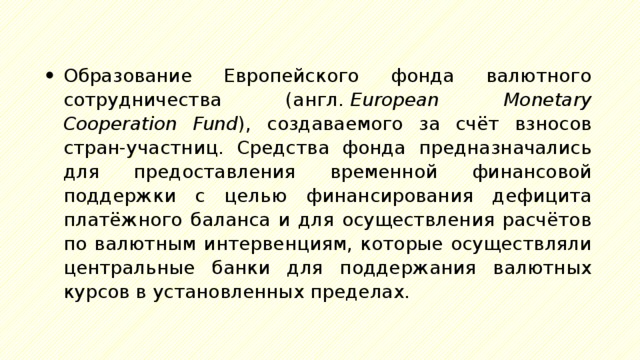 Образование Европейского фонда валютного сотрудничества (англ.  European Monetary Cooperation Fund ), создаваемого за счёт взносов стран-участниц. Средства фонда предназначались для предоставления временной финансовой поддержки с целью финансирования дефицита платёжного баланса и для осуществления расчётов по валютным интервенциям, которые осуществляли центральные банки для поддержания валютных курсов в установленных пределах. 