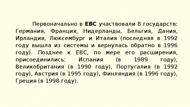 Первоначально в ЕВС участвовали 8 государств: Германия, Франция, Нидерланды, Бельгия, Дания, Ирландия, Люксембург и Италия (последняя в 1992 году вышла из системы и вернулась обратно в 1996 году). Позднее к ЕВС, по мере его расширения, присоединились: Испания (в 1989 году), Великобритания (в 1990 году), Португалия (в 1992 году), Австрия (в 1995 году), Финляндия (в 1996 году), Греция (в 1998 году). 