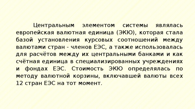 Центральным элементом системы являлась европейская валютная единица (ЭКЮ), которая стала базой установления курсовых соотношений между валютами стран - членов ЕЭС, а также использовалась для расчётов между их центральными банками и как счётная единица в специализированных учреждениях и фондах ЕЭС. Стоимость ЭКЮ определялась по методу валютной корзины, включавшей валюты всех 12 стран ЕЭС на тот момент. 