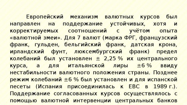 Европейский механизм валютных курсов был направлен на поддержание устойчивых, хотя и корректируемых соотношений с учётом опыта «валютной змеи». Для 7 валют (марка ФРГ, французский франк, гульден, бельгийский франк, датская крона, ирландский фунт, люксембургский франк) предел колебаний был установлен ± 2,25 % их центрального курса, а для итальянской лиры ±6 % ввиду нестабильности валютного положения страны. Позднее режим колебаний ±6 % был установлен и для испанской песеты (Испания присоединилась к ЕВС в 1989 г.). Поддержание согласованных курсов осуществлялось с помощью валютной интервенции центральных банков стран-участниц. 