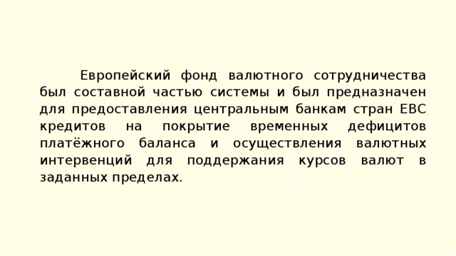 Европейский фонд валютного сотрудничества был составной частью системы и был предназначен для предоставления центральным банкам стран ЕВС кредитов на покрытие временных дефицитов платёжного баланса и осуществления валютных интервенций для поддержания курсов валют в заданных пределах. 