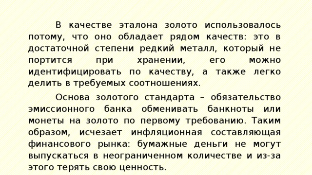 В качестве эталона золото использовалось потому, что оно обладает рядом качеств: это в достаточной степени редкий металл, который не портится при хранении, его можно идентифицировать по качеству, а также легко делить в требуемых соотношениях. Основа золотого стандарта – обязательство эмиссионного банка обменивать банкноты или монеты на золото по первому требованию. Таким образом, исчезает инфляционная составляющая финансового рынка: бумажные деньги не могут выпускаться в неограниченном количестве и из-за этого терять свою ценность. 