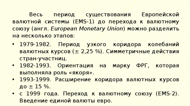 Весь период существования Европейской валютной системы (EMS-1) до перехода к валютному союзу (англ.  European Monetary Union ) можно разделить на несколько этапов: 1979-1982. Период узкого коридора колебаний валютных курсов (± 2,25 %). Симметричные действия стран-участниц. 1982-1993. Ориентация на марку ФРГ, которая выполняла роль «якоря». 1993-1999. Расширение коридора валютных курсов до ± 15 %. с 1999 года. Переход к валютному союзу (EMS-2). Введение единой валюты евро. 