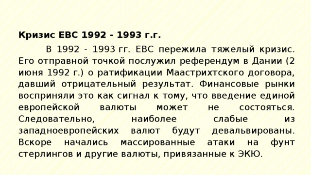 Кризис ЕВС 1992 - 1993 г.г. В 1992 - 1993 гг. ЕВС пережила тяжелый кризис. Его отправной точкой послужил референдум в Дании (2 июня 1992 г.) о ратификации Маастрихтского договора, давший отрицательный результат. Финансовые рынки восприняли это как сигнал к тому, что введение единой европейской валюты может не состояться. Следовательно, наиболее слабые из западноевропейских валют будут девальвированы. Вскоре начались массированные атаки на фунт стерлингов и другие валюты, привязанные к ЭКЮ. 
