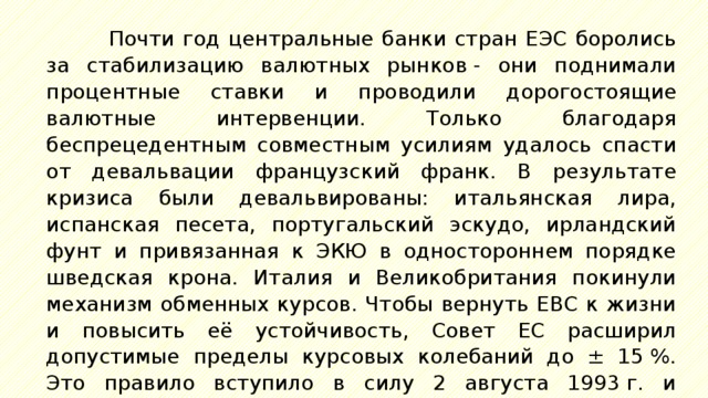 Почти год центральные банки стран ЕЭС боролись за стабилизацию валютных рынков - они поднимали процентные ставки и проводили дорогостоящие валютные интервенции. Только благодаря беспрецедентным совместным усилиям удалось спасти от девальвации французский франк. В результате кризиса были девальвированы: итальянская лира, испанская песета, португальский эскудо, ирландский фунт и привязанная к ЭКЮ в одностороннем порядке шведская крона. Италия и Великобритания покинули механизм обменных курсов. Чтобы вернуть ЕВС к жизни и повысить её устойчивость, Совет ЕС расширил допустимые пределы курсовых колебаний до ± 15 %. Это правило вступило в силу 2 августа 1993 г. и действовало до конца 1998 г., после чего последовал переход на евро. 