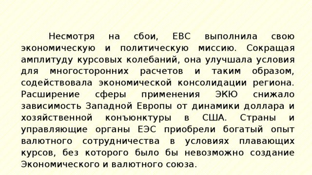 Несмотря на сбои, ЕВС выполнила свою экономическую и политическую миссию. Сокращая амплитуду курсовых колебаний, она улучшала условия для многосторонних расчетов и таким образом, содействовала экономической консолидации региона. Расширение сферы применения ЭКЮ снижало зависимость Западной Европы от динамики доллара и хозяйственной конъюнктуры в США. Страны и управляющие органы ЕЭС приобрели богатый опыт валютного сотрудничества в условиях плавающих курсов, без которого было бы невозможно создание Экономического и валютного союза. 