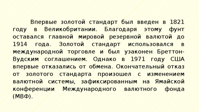 Впервые золотой стандарт был введен в 1821 году в Великобритании. Благодаря этому фунт оставался главной мировой резервной валютой до 1914 года. Золотой стандарт использовался в международной торговле и был узаконен Бреттон-Вудским соглашением. Однако в 1971 году США впервые отказались от обмена. Окончательный отказ от золотого стандарта произошел с изменением валютной системы, зафиксированным на Ямайской конференции Международного валютного фонда (МВФ). 