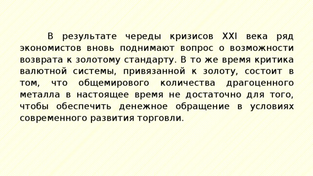 В результате череды кризисов XXI века ряд экономистов вновь поднимают вопрос о возможности возврата к золотому стандарту. В то же время критика валютной системы, привязанной к золоту, состоит в том, что общемирового количества драгоценного металла в настоящее время не достаточно для того, чтобы обеспечить денежное обращение в условиях современного развития торговли. 
