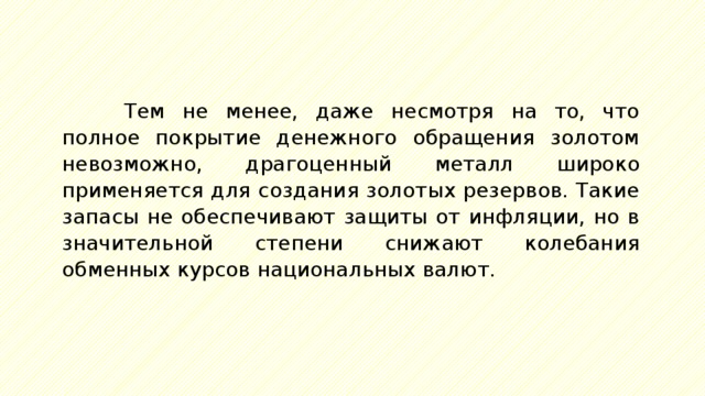 Тем не менее, даже несмотря на то, что полное покрытие денежного обращения золотом невозможно, драгоценный металл широко применяется для создания золотых резервов. Такие запасы не обеспечивают защиты от инфляции, но в значительной степени снижают колебания обменных курсов национальных валют. 