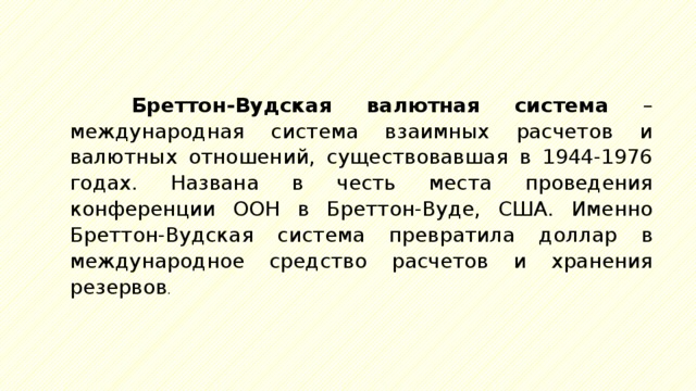  Бреттон-Вудская валютная система – международная система взаимных расчетов и валютных отношений, существовавшая в 1944-1976 годах. Названа в честь места проведения конференции ООН в Бреттон-Вуде, США. Именно Бреттон-Вудская система превратила доллар в международное средство расчетов и хранения резервов . 