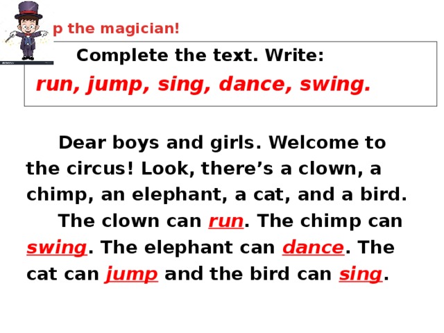 Help the magician!    Complete the text. Write:  run, jump, sing, dance, swing.  Dear boys and girls. Welcome to the circus! Look, there’s a clown, a chimp, an elephant, a cat, and a bird.  The clown can run . The chimp can swing . The elephant can dance . The cat can jump  and  the bird can sing . 