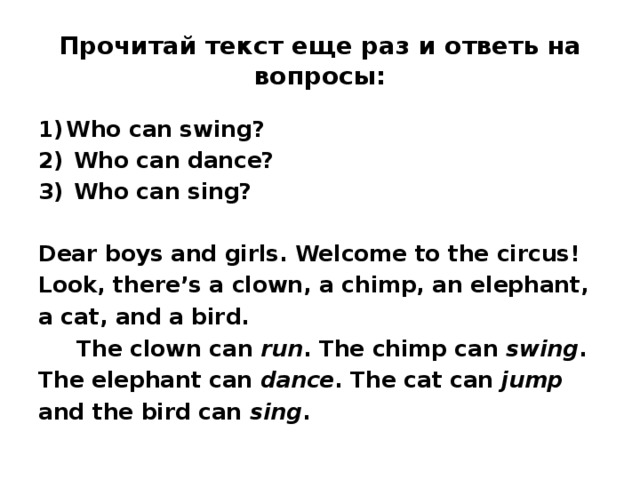 Прочитай текст еще раз и ответь на вопросы: Who can swing?  Who can dance?  Who can sing?  Dear boys and girls. Welcome to the circus! Look, there’s a clown, a chimp, an elephant, a cat, and a bird.  The clown can run . The chimp can swing . The elephant can dance . The cat can jump and the bird can sing .  