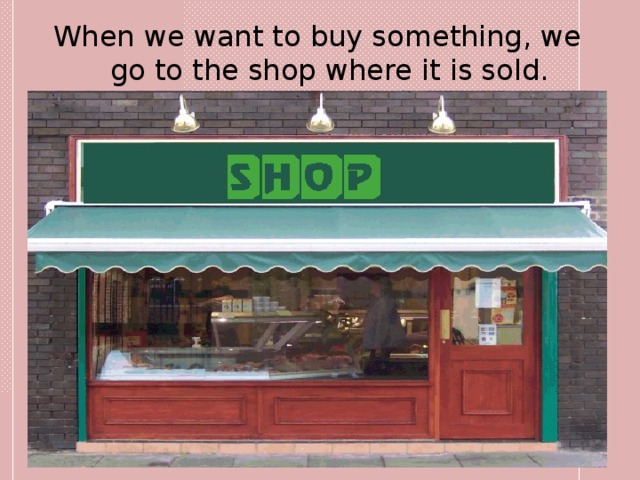 When we want to buy something, we go to the shop  where it is sold. 