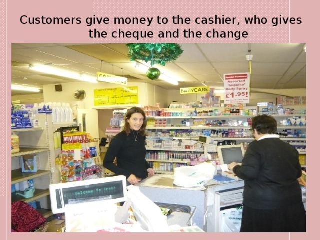 Customers give money to the cashier, who gives the cheque and the change 