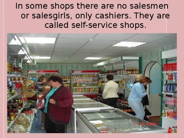In some shops there are no salesmen or salesgirls, only cashiers. They are called self-service shops. 