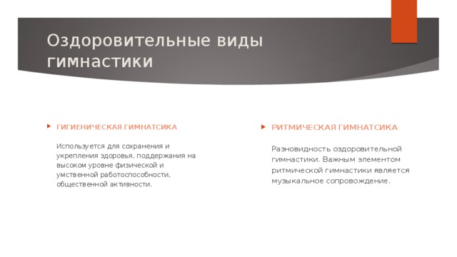 Оздоровительные виды гимнастики  РИТМИЧЕСКАЯ ГИМНАТСИКА   Разновидность оздоровительной гимнастики. Важным элементом ритмической гимнастики является музыкальное сопровождение. ГИГИЕНИЧЕСКАЯ ГИМНАТСИКА   Используется для сохранения и укрепления здоровья, поддержания на высоком уровне физической и умственной работоспособности, общественной активности. 