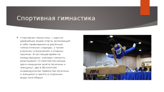 Спортивная гимнастика Спортивная гимнастика — один из древнейших видов спорта, включающий в себя соревнования на различных гимнастических снарядах, а также в вольных упражнениях и опорных прыжках. В настоящее время на международных турнирах гимнасты разыгрывают 14 комплектов наград: два в командном зачёте (мужчины и женщины), два в абсолютном индивидуальном первенстве (мужчины и женщины) и десять в отдельных видах многоборья. 
