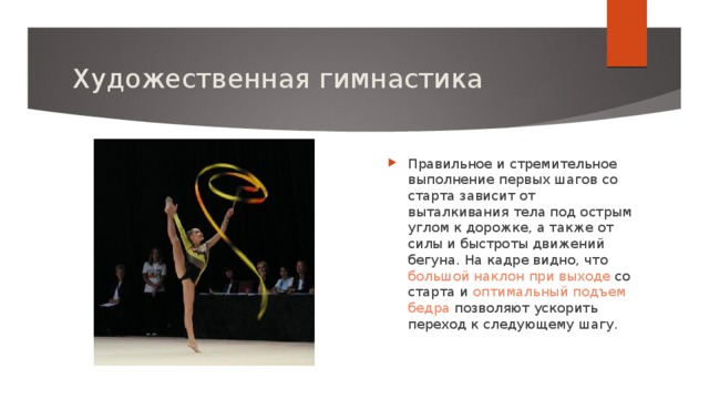 Художественная гимнастика Правильное и стремительное выполнение первых шагов со старта зависит от выталкивания тела под острым углом к дорожке, а также от силы и быстроты движений бегуна. На кадре видно, что большой наклон при выходе со старта и оптимальный подъем бедра позволяют ускорить переход к следующему шагу. 