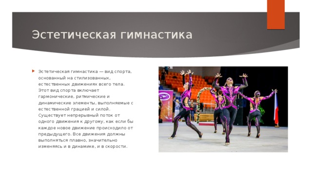 Эстетическая гимнастика Эстетическая гимнастика — вид спорта, основанный на стилизованных, естественных движениях всего тела. Этот вид спорта включает гармонические, ритмические и динамические элементы, выполняемые с естественной грацией и силой. Существует непрерывный поток от одного движения к другому, как если бы каждое новое движение происходило от предыдущего. Все движения должны выполняться плавно, значительно изменяясь и в динамике, и в скорости. 