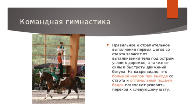 Командная гимнастика Правильное и стремительное выполнение первых шагов со старта зависит от выталкивания тела под острым углом к дорожке, а также от силы и быстроты движений бегуна. На кадре видно, что большой наклон при выходе со старта и оптимальный подъем бедра позволяют ускорить переход к следующему шагу. 