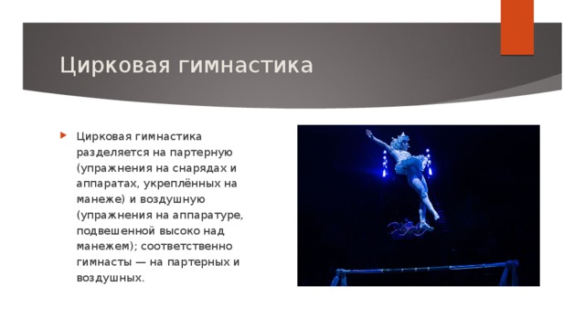 Цирковая гимнастика Цирковая гимнастика разделяется на партерную (упражнения на снарядах и аппаратах, укреплённых на манеже) и воздушную (упражнения на аппаратуре, подвешенной высоко над манежем); соответственно гимнасты — на партерных и воздушных. 